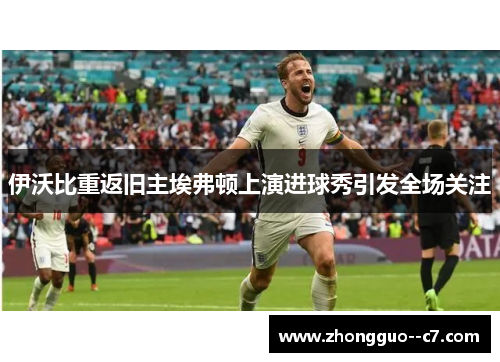 伊沃比重返旧主埃弗顿上演进球秀引发全场关注